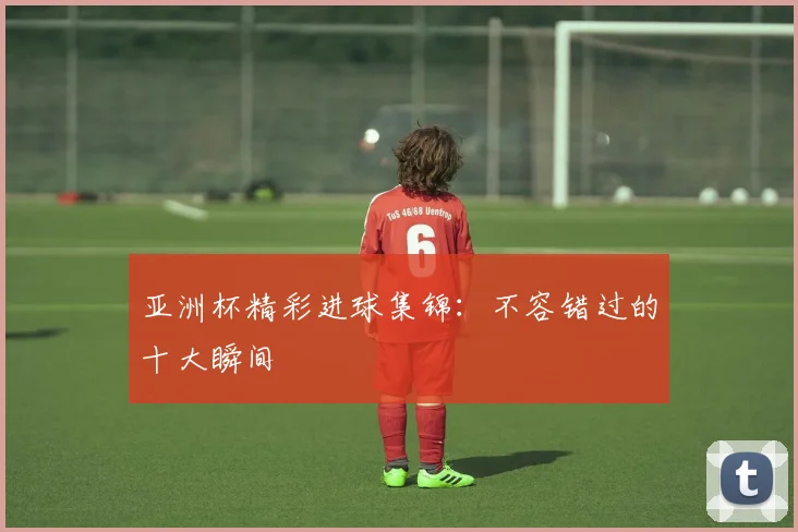 亚洲杯精彩进球集锦:不容错过的十大瞬间