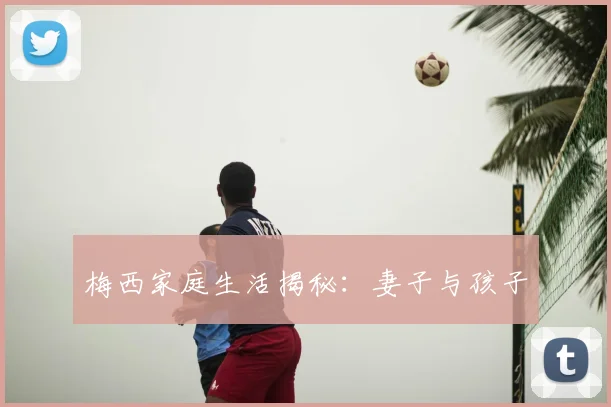 梅西家庭生活揭秘:妻子与孩子