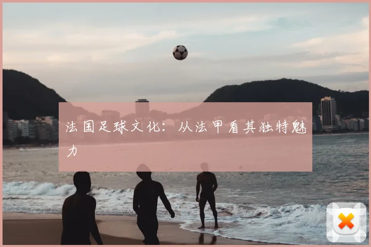 法国足球文化：从法甲看其独特魅力