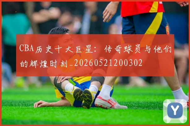 CBA历史十大巨星:传奇球员与他们的辉煌时刻_20260521200302