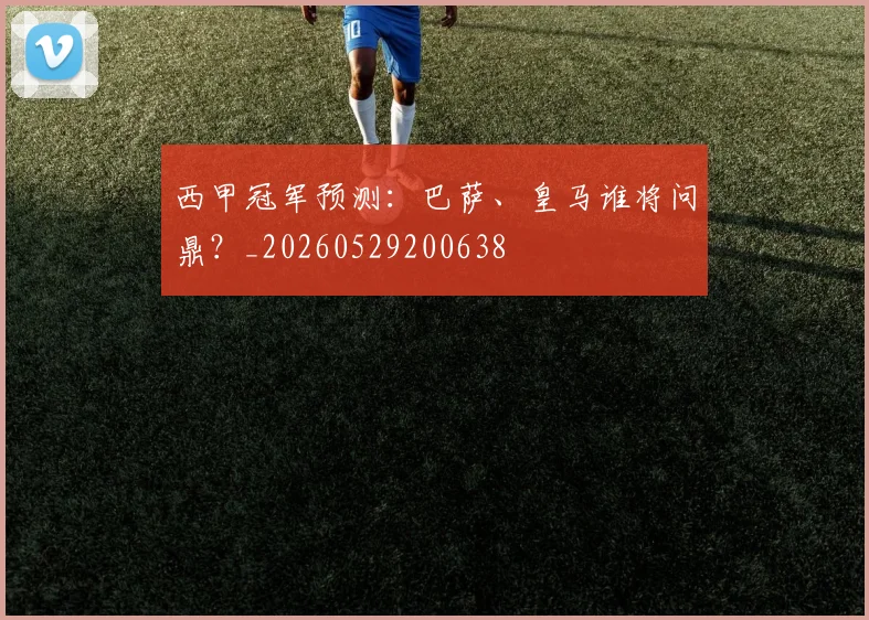 西甲冠军预测:巴萨、皇马谁将问鼎?_20260529200638