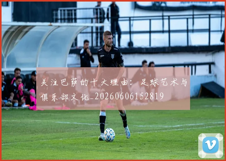 关注巴萨的十大理由:足球艺术与俱乐部文化_20260606152819