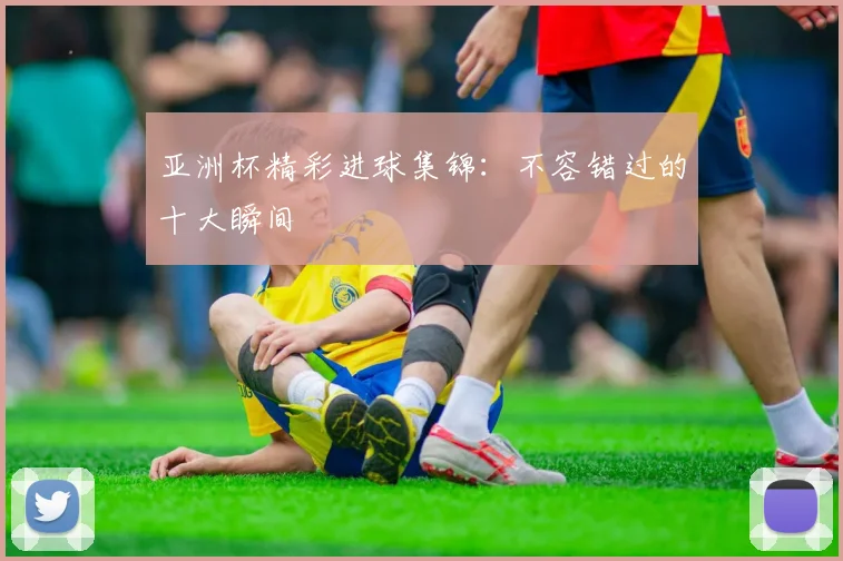 亚洲杯精彩进球集锦：不容错过的十大瞬间