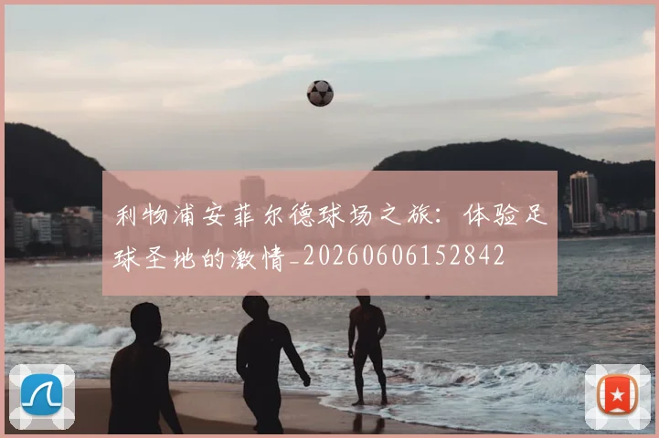 利物浦安菲尔德球场之旅：体验足球圣地的激情_20260606152842