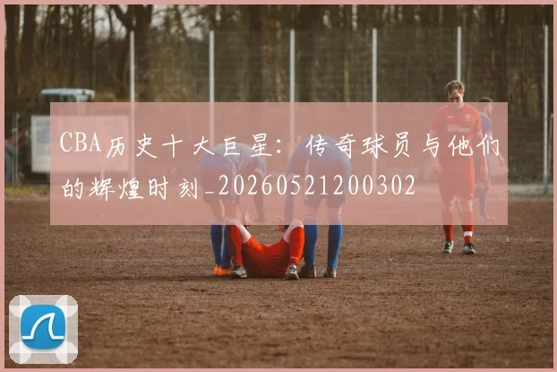 CBA历史十大巨星：传奇球员与他们的辉煌时刻_20260521200302