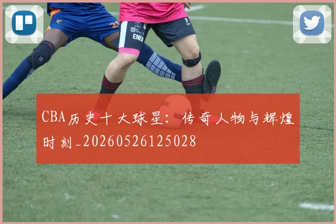 CBA历史十大球星：传奇人物与辉煌时刻_20260526125028