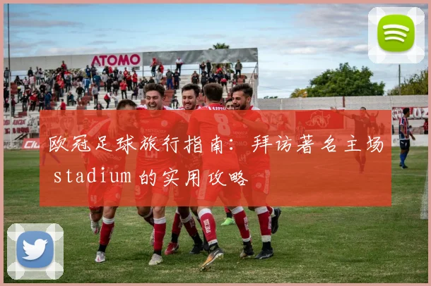 欧冠足球旅行指南：拜访著名主场 stadium 的实用攻略