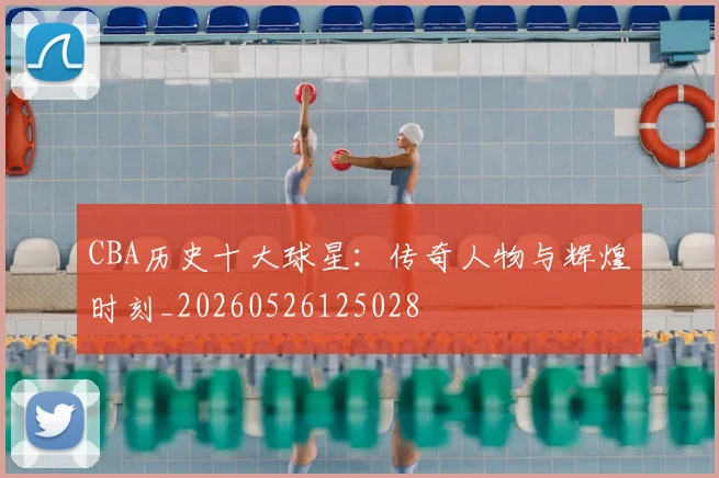CBA历史十大球星：传奇人物与辉煌时刻_20260526125028