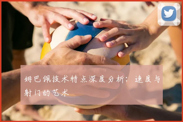 姆巴佩技术特点深度分析:速度与射门的艺术
