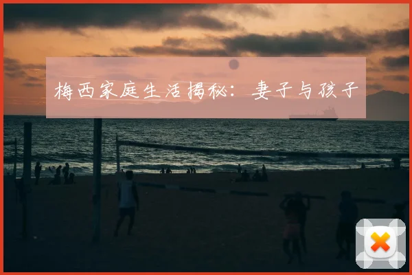 梅西家庭生活揭秘:妻子与孩子