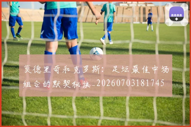 莫德里奇和克罗斯:足坛最佳中场组合的默契秘诀_20260703181745