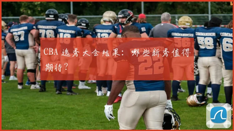 CBA 选秀大会结果：哪些新秀值得期待？
