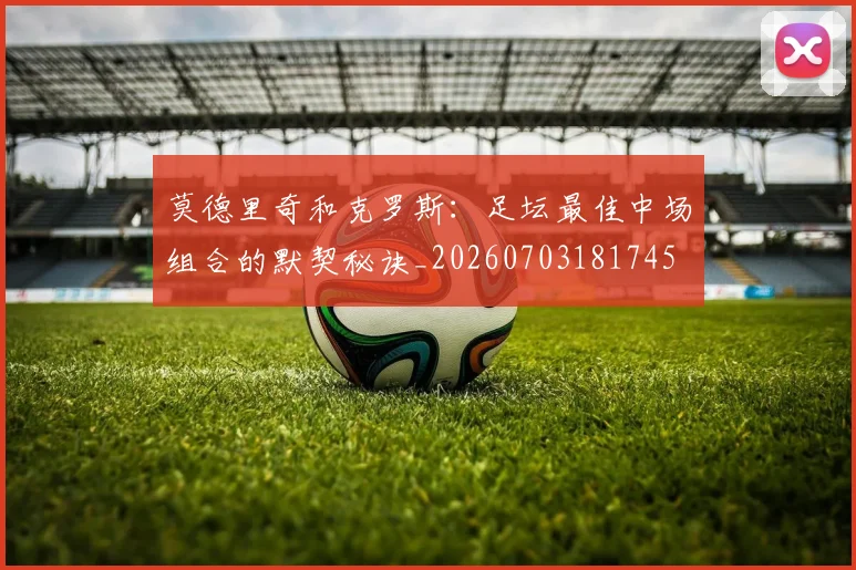 莫德里奇和克罗斯:足坛最佳中场组合的默契秘诀_20260703181745